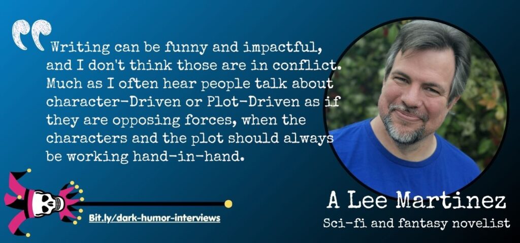 quote text:  Writing can be funny and impactful, and I don't think those are in conflict. Much as I often hear people talk about character-Driven or Plot-Driven as if they are opposing forces, when the characters and the plot should always be working hand-in-hand. - dark humor novelist A Lee Martinez